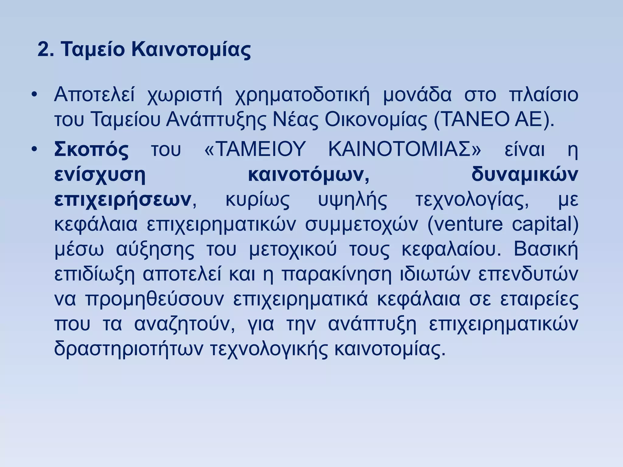2. Σαμείο Καινοηομίαρ

• Απνηειεί ρσξηζηή ρξεκαηνδνηηθή κνλάδα ζην πιαίζην
  ηνπ Σακείνπ Αλάπηπμεο Νέαο Οηθνλνκίαο (ΣΑΝΔΟ ΑΔ).
• ΢κοπψρ ηνπ «ΣΑΜΔΗΟΤ ΚΑΗΝΟΣΟΜΗΑ΢» είλαη ε
  ενίζσςζη            καινοηψμυν,           δςναμικϊν
  επισειπήζευν, θπξίσο πςειήο ηερλνινγίαο, κε
  θεθάιαηα επηρεηξεκαηηθψλ ζπκκεηνρψλ (venture capital)
  κέζσ αχμεζεο ηνπ κεηνρηθνχ ηνπο θεθαιαίνπ. Βαζηθή
  επηδίσμε απνηειεί θαη ε παξαθίλεζε ηδησηψλ επελδπηψλ
  λα πξνκεζεχζνπλ επηρεηξεκαηηθά θεθάιαηα ζε εηαηξείεο
  πνπ ηα αλαδεηνχλ, γηα ηελ αλάπηπμε επηρεηξεκαηηθψλ
  δξαζηεξηνηήησλ ηερλνινγηθήο θαηλνηνκίαο.
 