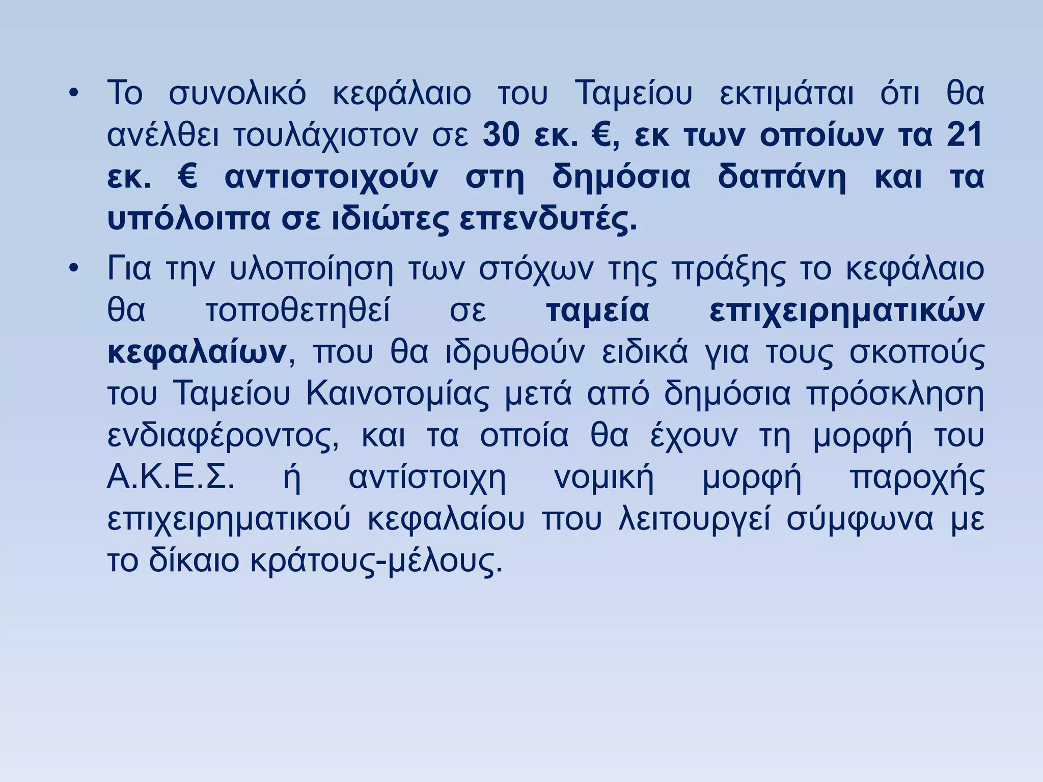 • Σν ζπλνιηθφ θεθάιαην ηνπ Σακείνπ εθηηκάηαη φηη ζα
  αλέιζεη ηνπιάρηζηνλ ζε 30 εκ. €, εκ ηυν οποίυν ηα 21
  εκ. € ανηιζηοισοων ζηη δημψζια δαπάνη και ηα
  ςπψλοιπα ζε ιδιϊηερ επενδςηέρ.
• Γηα ηελ πινπνίεζε ησλ ζηφρσλ ηεο πξάμεο ην θεθάιαην
  ζα     ηνπνζεηεζεί    ζε   ηαμεία    επισειπημαηικϊν
  κεθαλαίυν, πνπ ζα ηδξπζνχλ εηδηθά γηα ηνπο ζθνπνχο
  ηνπ Σακείνπ Καηλνηνκίαο κεηά απφ δεκφζηα πξφζθιεζε
  ελδηαθέξνληνο, θαη ηα νπνία ζα έρνπλ ηε κνξθή ηνπ
  Α.Κ.Δ.΢. ή αληίζηνηρε λνκηθή κνξθή παξνρήο
  επηρεηξεκαηηθνχ θεθαιαίνπ πνπ ιεηηνπξγεί ζχκθσλα κε
  ην δίθαην θξάηνπο-κέινπο.
 