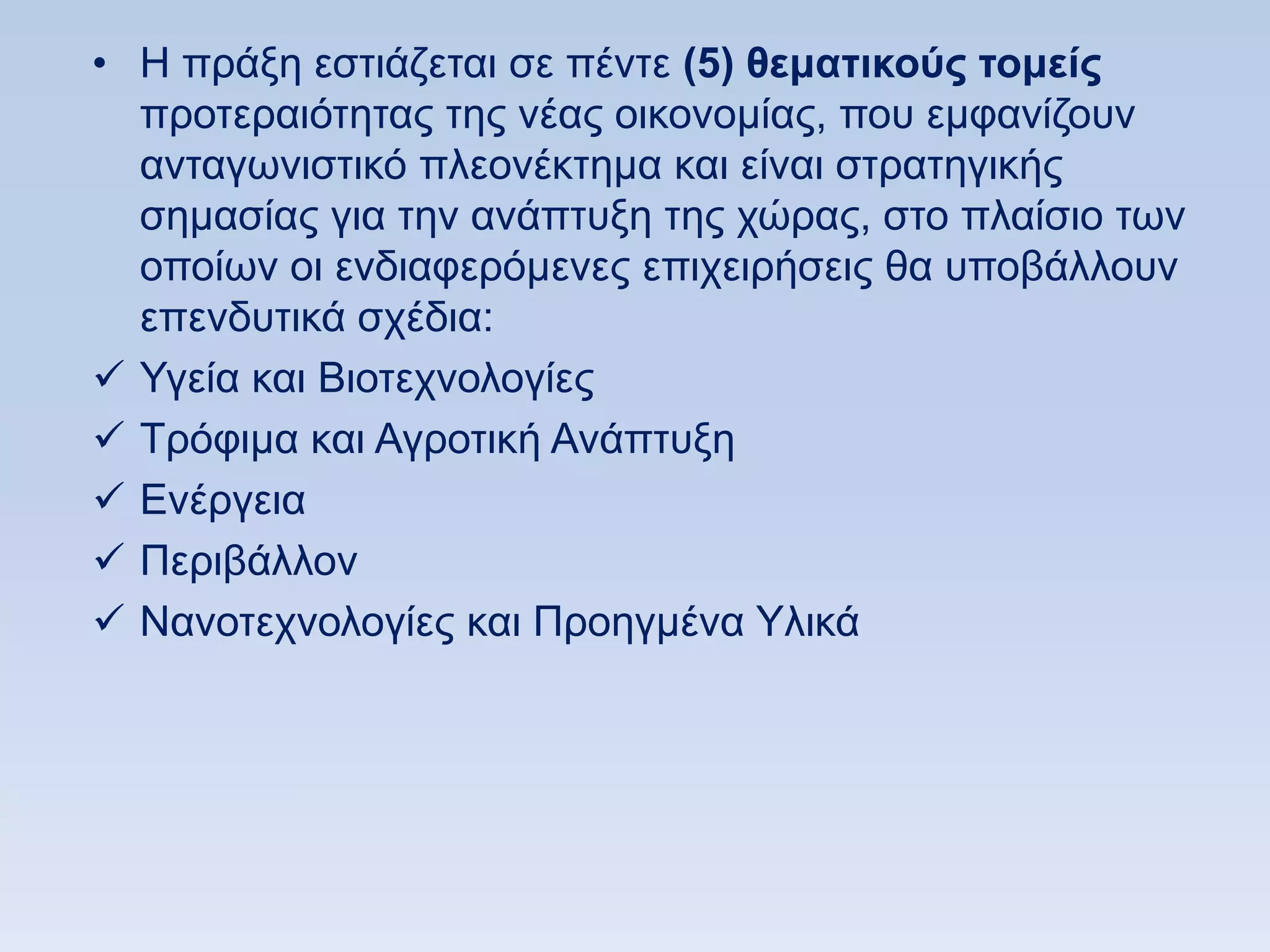 • Ζ πξάμε εζηηάδεηαη ζε πέληε (5) θεμαηικοωρ ηομείρ
  πξνηεξαηφηεηαο ηεο λέαο νηθνλνκίαο, πνπ εκθαλίδνπλ
  αληαγσληζηηθφ πιενλέθηεκα θαη είλαη ζηξαηεγηθήο
  ζεκαζίαο γηα ηελ αλάπηπμε ηεο ρψξαο, ζην πιαίζην ησλ
  νπνίσλ νη ελδηαθεξφκελεο επηρεηξήζεηο ζα ππνβάιινπλ
  επελδπηηθά ζρέδηα:
 Τγεία θαη Βηνηερλνινγίεο
 Σξφθηκα θαη Αγξνηηθή Αλάπηπμε
 Δλέξγεηα
 Πεξηβάιινλ
 Ναλνηερλνινγίεο θαη Πξνεγκέλα Τιηθά
 