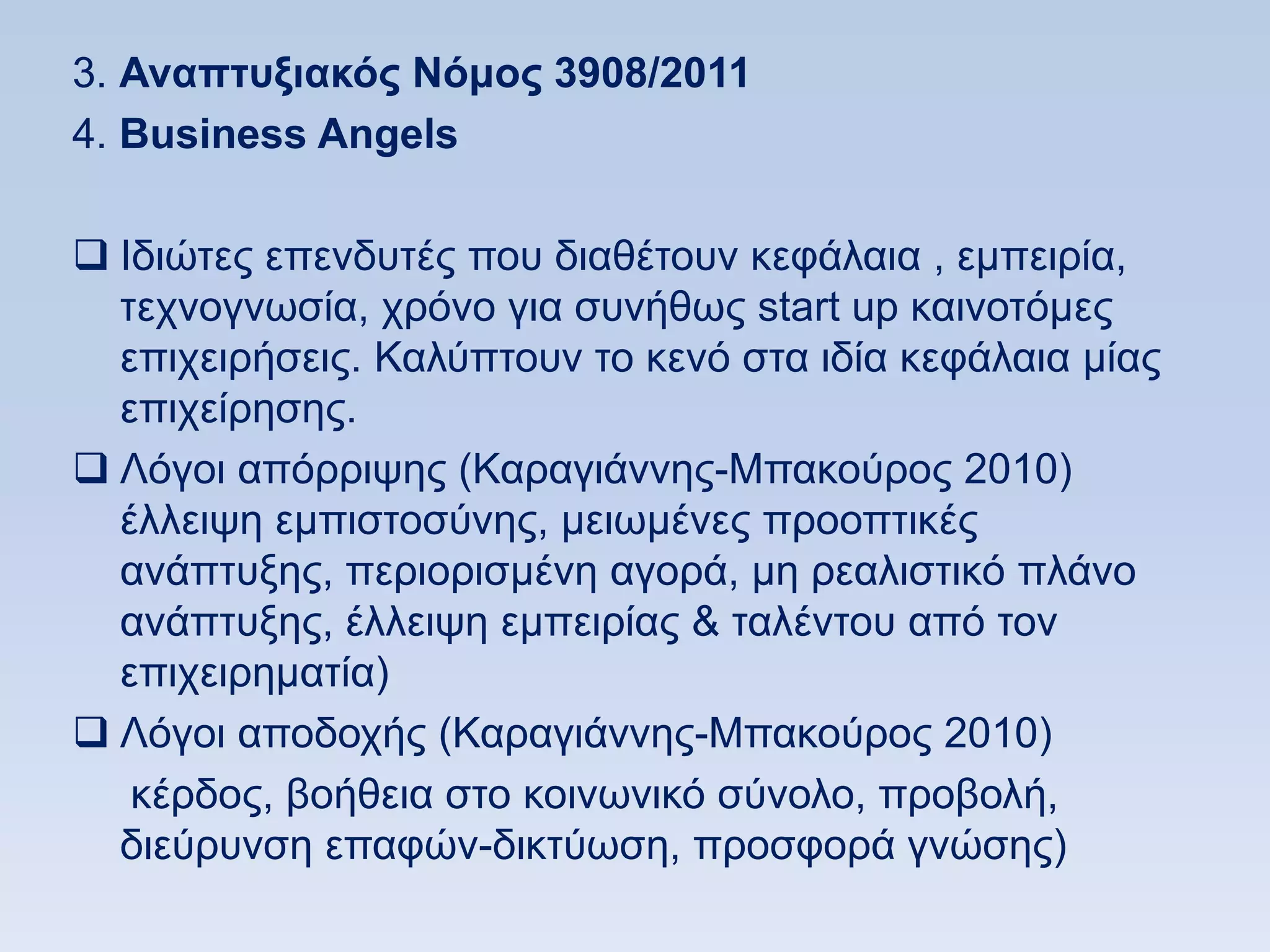 3. Αναπηςξιακψρ Νψμορ 3908/2011
4. Βusiness Angels

 Iδηψηεο επελδπηέο πνπ δηαζέηνπλ θεθάιαηα , εκπεηξία,
  ηερλνγλσζία, ρξφλν γηα ζπλήζσο start up θαηλνηφκεο
  επηρεηξήζεηο. Καιχπηνπλ ην θελφ ζηα ηδία θεθάιαηα κίαο
  επηρείξεζεο.
 Λφγνη απφξξηςεο (Καξαγηάλλεο-Μπαθνχξνο 2010)
  έιιεηςε εκπηζηνζχλεο, κεησκέλεο πξννπηηθέο
  αλάπηπμεο, πεξηνξηζκέλε αγνξά, κε ξεαιηζηηθφ πιάλν
  αλάπηπμεο, έιιεηςε εκπεηξίαο & ηαιέληνπ απφ ηνλ
  επηρεηξεκαηία)
 Λφγνη απνδνρήο (Καξαγηάλλεο-Μπαθνχξνο 2010)
   θέξδνο, βνήζεηα ζην θνηλσληθφ ζχλνιν, πξνβνιή,
  δηεχξπλζε επαθψλ-δηθηχσζε, πξνζθνξά γλψζεο)
 