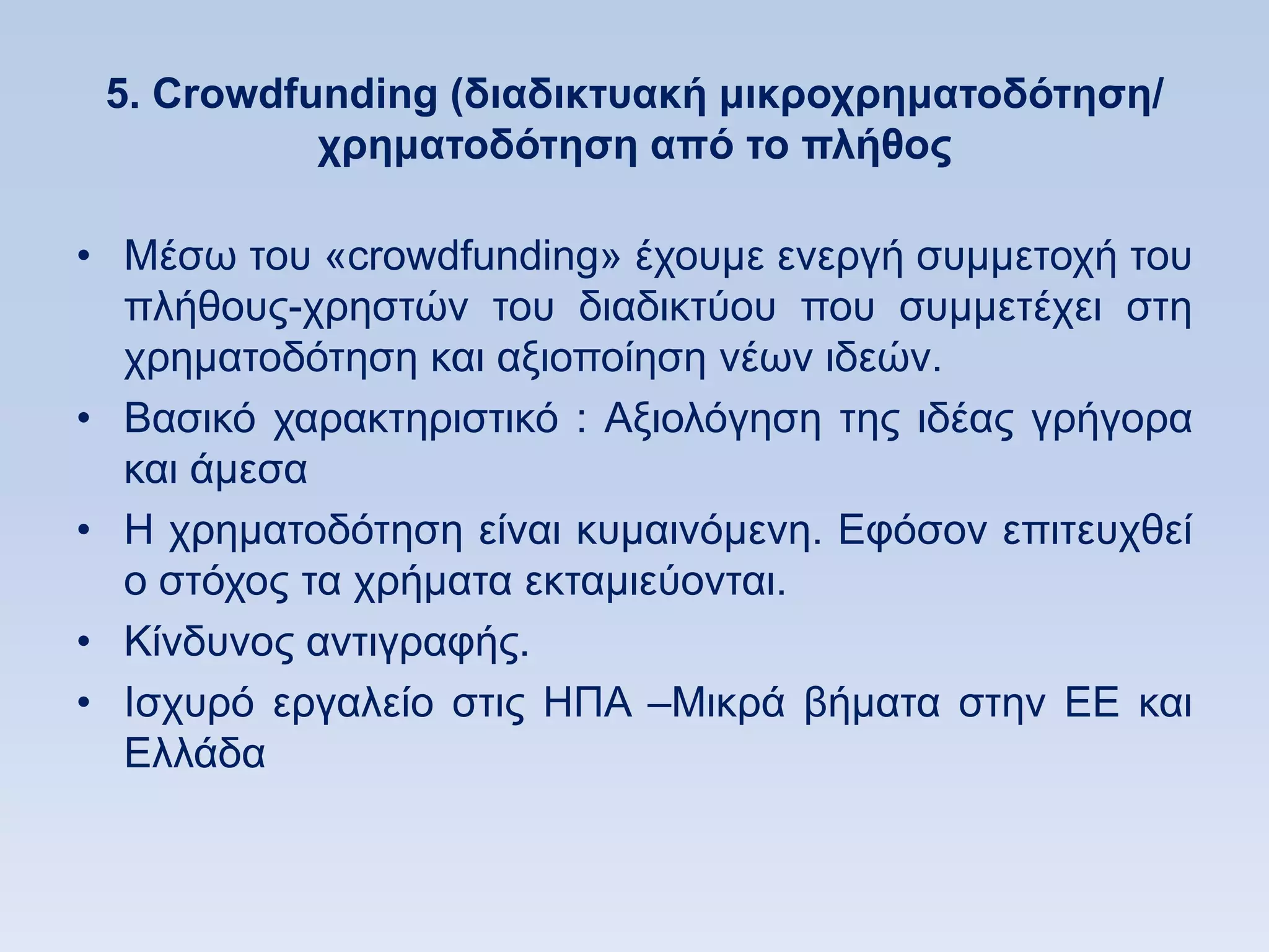 5. Crowdfunding (διαδικηςακή μικποσπημαηοδψηηζη/
           σπημαηοδψηηζη απψ ηο πλήθορ

• Μέζσ ηνπ «crowdfunding» έρνπκε ελεξγή ζπκκεηνρή ηνπ
  πιήζνπο-ρξεζηψλ ηνπ δηαδηθηχνπ πνπ ζπκκεηέρεη ζηε
  ρξεκαηνδφηεζε θαη αμηνπνίεζε λέσλ ηδεψλ.
• Βαζηθφ ραξαθηεξηζηηθφ : Αμηνιφγεζε ηεο ηδέαο γξήγνξα
  θαη άκεζα
• Ζ ρξεκαηνδφηεζε είλαη θπκαηλφκελε. Δθφζνλ επηηεπρζεί
  ν ζηφρνο ηα ρξήκαηα εθηακηεχνληαη.
• Κίλδπλνο αληηγξαθήο.
• Ηζρπξφ εξγαιείν ζηηο ΖΠΑ –Μηθξά βήκαηα ζηελ ΔΔ θαη
  Διιάδα
 