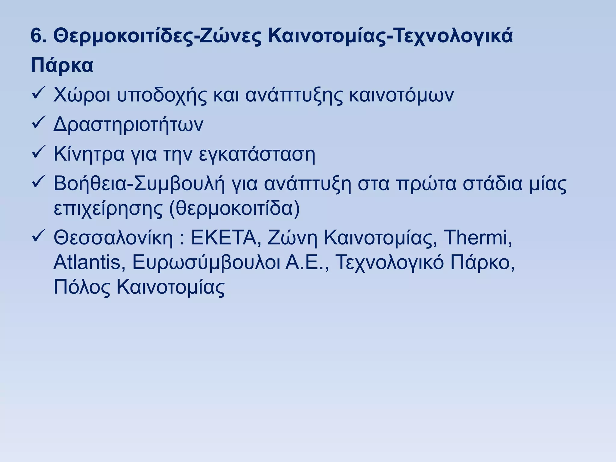 6. Θεπμοκοιηίδερ-Εϊνερ Καινοηομίαρ-Σεσνολογικά
Πάπκα
 Υψξνη ππνδνρήο θαη αλάπηπμεο θαηλνηφκσλ
 Γξαζηεξηνηήησλ
 Κίλεηξα γηα ηελ εγθαηάζηαζε
 Βνήζεηα-΢πκβνπιή γηα αλάπηπμε ζηα πξψηα ζηάδηα κίαο
   επηρείξεζεο (ζεξκνθνηηίδα)
 Θεζζαινλίθε : ΔΚΔΣΑ, Εψλε Καηλνηνκίαο, Σhermi,
   Atlantis, Eπξσζχκβνπινη Α.Δ., Σερλνινγηθφ Πάξθν,
   Πφινο Καηλνηνκίαο
 