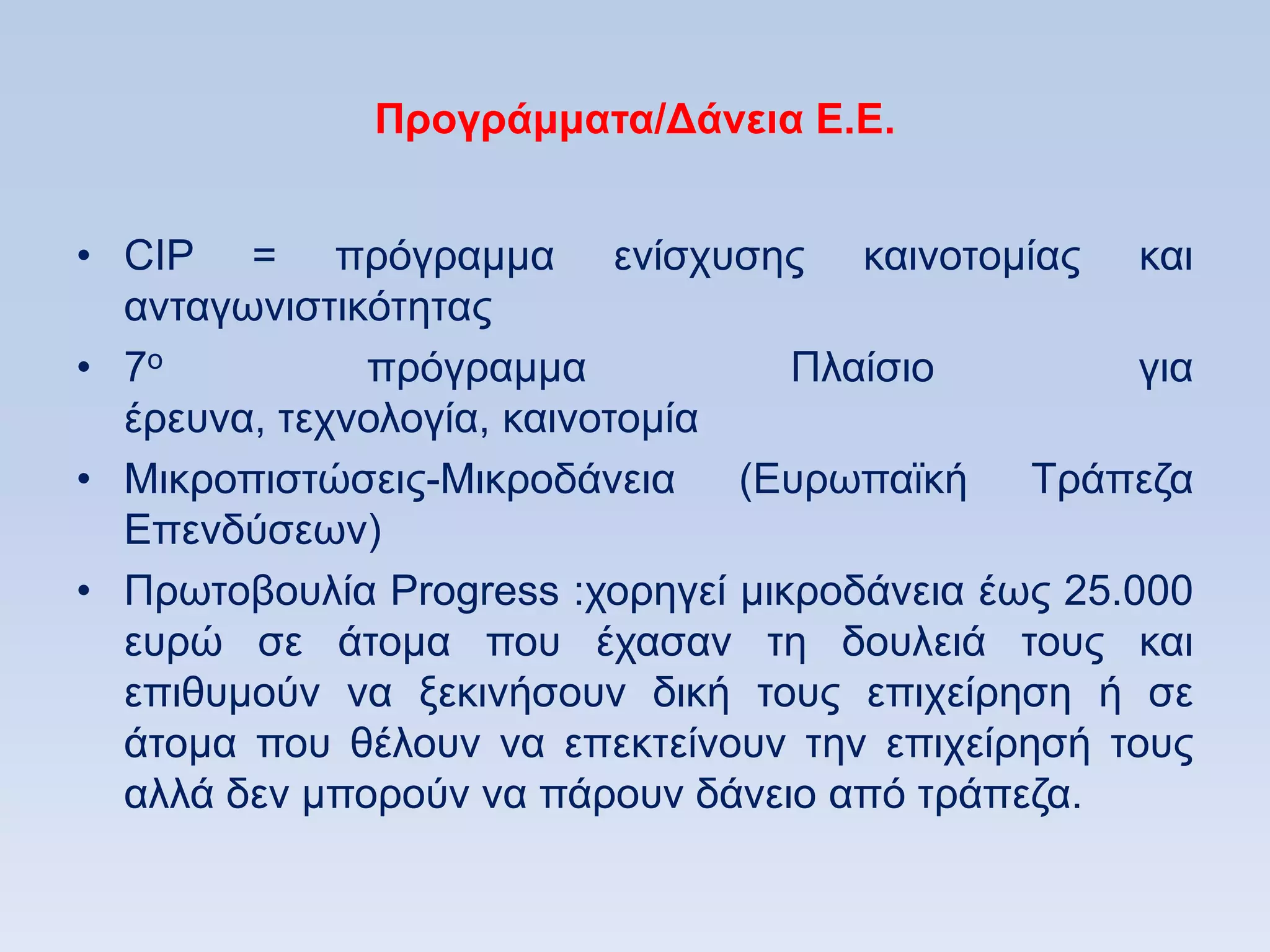 Ππογπάμμαηα/Γάνεια Δ.Δ.


• CIP = πξφγξακκα ελίζρπζεο θαηλνηνκίαο θαη
  αληαγσληζηηθφηεηαο
• 7ν          πξφγξακκα            Πιαίζην          γηα
  έξεπλα, ηερλνινγία, θαηλνηνκία
• Μηθξνπηζηψζεηο-Μηθξνδάλεηα (Δπξσπατθή Σξάπεδα
  Δπελδχζεσλ)
• Πξσηνβνπιία Progress :ρνξεγεί κηθξνδάλεηα έσο 25.000
  επξψ ζε άηνκα πνπ έραζαλ ηε δνπιεηά ηνπο θαη
  επηζπκνχλ λα μεθηλήζνπλ δηθή ηνπο επηρείξεζε ή ζε
  άηνκα πνπ ζέινπλ λα επεθηείλνπλ ηελ επηρείξεζή ηνπο
  αιιά δελ κπνξνχλ λα πάξνπλ δάλεην απφ ηξάπεδα.
 