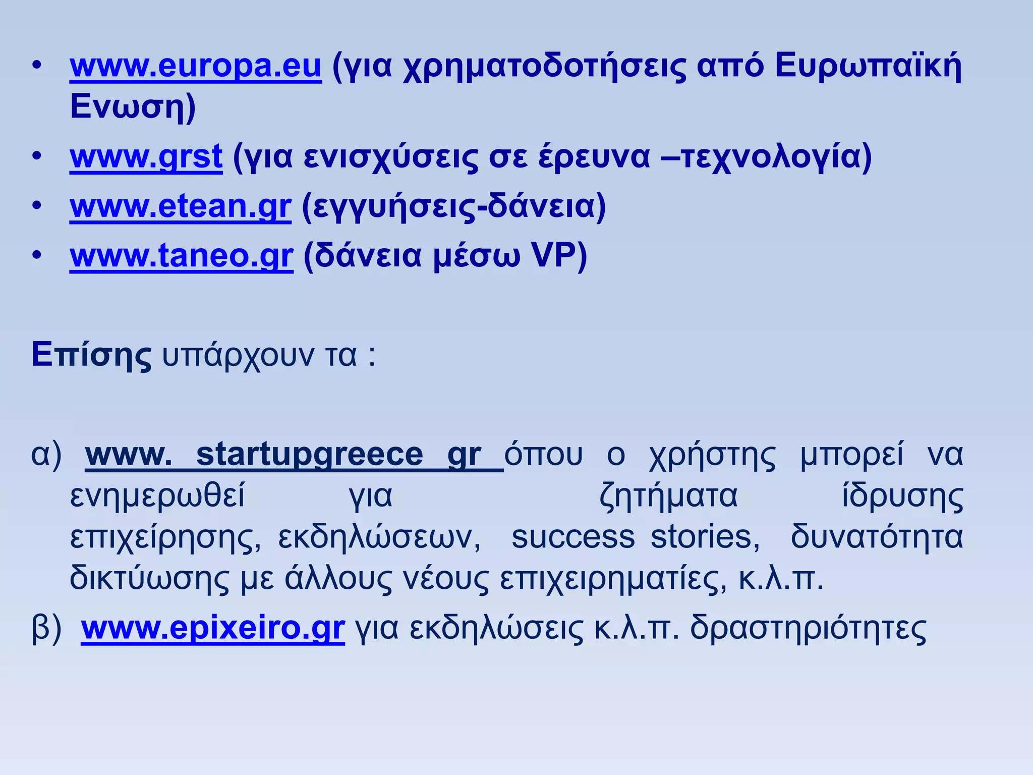 • www.europa.eu (για σπημαηοδοηήζειρ απψ Δςπυπαφκή
  Δνυζη)
• www.grst (για ενιζσωζειρ ζε έπεςνα –ηεσνολογία)
• www.etean.gr (εγγςήζειρ-δάνεια)
• www.taneo.gr (δάνεια μέζυ VP)

Eπίζηρ ππάξρνπλ ηα :

α) www. startupgreece gr φπνπ ν ρξήζηεο κπνξεί λα
  ελεκεξσζεί       γηα             δεηήκαηα        ίδξπζεο
  επηρείξεζεο, εθδειψζεσλ, success stories, δπλαηφηεηα
  δηθηχσζεο κε άιινπο λένπο επηρεηξεκαηίεο, θ.ι.π.
β) www.epixeiro.gr γηα εθδειψζεηο θ.ι.π. δξαζηεξηφηεηεο
 
