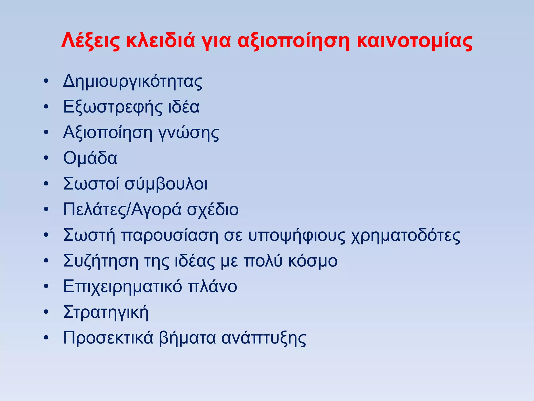 Λέξειρ κλειδιά για αξιοποίηζη καινοηομίαρ
•   Γεκηνπξγηθφηεηαο
•   Δμσζηξεθήο ηδέα
•   Aμηνπνίεζε γλψζεο
•   Οκάδα
•   ΢σζηνί ζχκβνπινη
•   Πειάηεο/Αγνξά ζρέδην
•   ΢σζηή παξνπζίαζε ζε ππνςήθηνπο ρξεκαηνδφηεο
•   ΢πδήηεζε ηεο ηδέαο κε πνιχ θφζκν
•   Δπηρεηξεκαηηθφ πιάλν
•   ΢ηξαηεγηθή
•   Πξνζεθηηθά βήκαηα αλάπηπμεο
 
