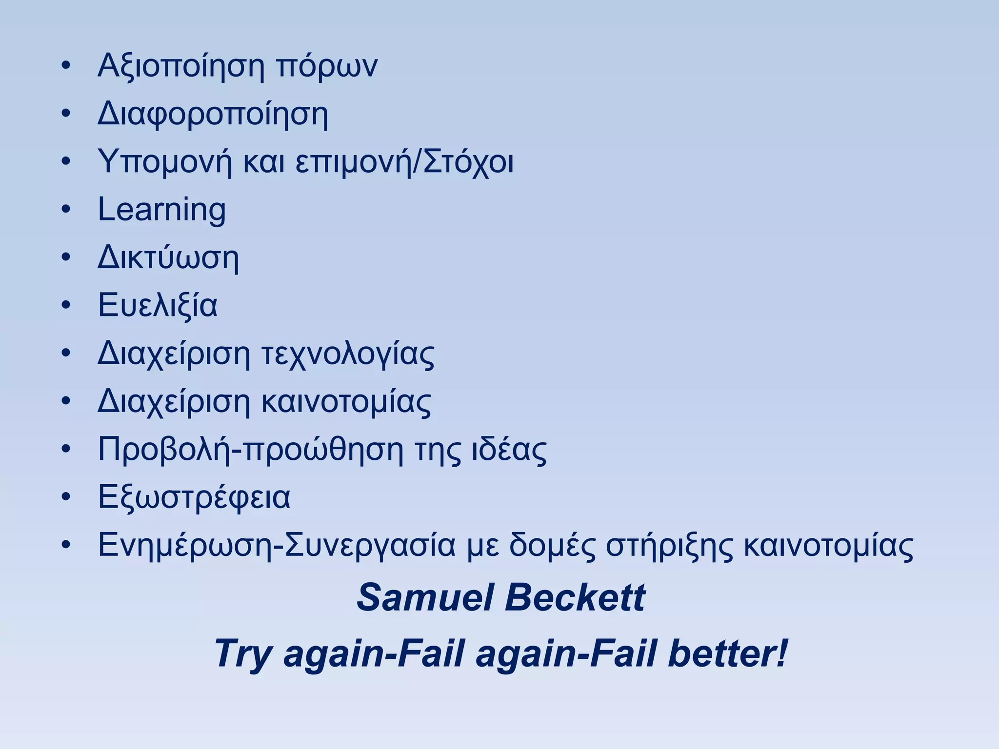 •   Αμηνπνίεζε πφξσλ
•   Γηαθνξνπνίεζε
•   Τπνκνλή θαη επηκνλή/΢ηφρνη
•   Learning
•   Γηθηχσζε
•   Δπειημία
•   Γηαρείξηζε ηερλνινγίαο
•   Γηαρείξηζε θαηλνηνκίαο
•   Πξνβνιή-πξνψζεζε ηεο ηδέαο
•   Δμσζηξέθεηα
•   Δλεκέξσζε-΢πλεξγαζία κε δνκέο ζηήξημεο θαηλνηνκίαο
                  Samuel Beckett
          Τry again-Fail again-Fail better!
 