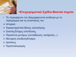 Δπισειπημαηικψ ΢σέδιο-Βαζικά ζημεία
• Σν πεξηερφκελν ηνπ δηακνξθψλεηαη αλάινγα κε ην
  πξφγξακκα θαη ηηο απαηηήζεηο ηνπ
 Ηζηνξηθφ
 Υαξαθηεξηζηηθά ζέζεο πινπνίεζεο
 ΢θνπφο/΢ηφρνο επέλδπζεο
 Πξνζφληα κεηφρσλ (εθπαίδεπζε, θαηάξηηζε,..)
 Μεηνρηθή ζχλζεζε/Δηαίξνη
 Γαπάλεο
 Πξνυπνινγηζκφο
 