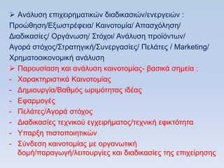  Αλάιπζε επηρεηξεκαηηθψλ δηαδηθαζηψλ/ελεξγεηψλ :
Πξνψζεζε/Δμσζηξέθεηα/ Καηλνηνκία/ Απαζρφιεζε/
Γηαδηθαζίεο/ Οξγάλσζε/ ΢ηφρνη/ Αλάιπζε πξντφλησλ/
Αγνξά ζηφρνο/΢ηξαηεγηθή/΢πλεξγαζίεο/ Πειάηεο / Marketing/
Υξεκαηννηθνλνκηθή αλάιπζε
 Παξνπζίαζε θαη αλάιπζε θαηλνηνκίαο- βαζηθά ζεκεία :
- Υαξαθηεξηζηηθά Καηλνηνκίαο
- Γεκηνπξγία/Βαζκφο σξηκφηεηαο ηδέαο
- Δθαξκνγέο
- Πειάηεο/Αγνξά ζηφρνο
- Γηαδηθαζίεο ηερληθνχ εγρεηξήκαηνο/ηερληθή εθηθηφηεηα
- Τπαξμε πηζηνπνηεηηθψλ
- ΢χλδεζε θαηλνηνκίαο κε νξγαλσηηθή
  δνκή/παξαγσγή/ιεηηνπξγίεο θαη δηαδηθαζίεο ηεο επηρείξεζεο
 