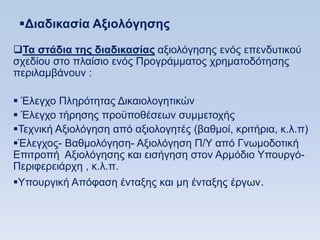 Γιαδικαζία Αξιολψγηζηρ

Σα ζηάδια ηηρ διαδικαζίαρ αμηνιφγεζεο ελφο επελδπηηθνχ
ζρεδίνπ ζην πιαίζην ελφο Πξνγξάκκαηνο ρξεκαηνδφηεζεο
πεξηιακβάλνπλ :

 Έιεγρν Πιεξφηεηαο Γηθαηνινγεηηθψλ
 Έιεγρν ηήξεζεο πξνυπνζέζεσλ ζπκκεηνρήο
Σερληθή Αμηνιφγεζε απφ αμηνινγεηέο (βαζκνί, θξηηήξηα, θ.ι.π)
Έιεγρνο- Βαζκνιφγεζε- Αμηνιφγεζε Π/Τ απφ Γλσκνδνηηθή
Δπηηξνπή Αμηνιφγεζεο θαη εηζήγεζε ζηνλ Αξκφδην Τπνπξγφ-
Πεξηθεξεηάξρε , θ.ι.π.
Τπνπξγηθή Απφθαζε έληαμεο θαη κε έληαμεο έξγσλ.
 