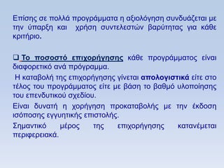 Δπίζεο ζε πνιιά πξνγξάκκαηα ε αμηνιφγεζε ζπλδπάδεηαη κε
ηελ χπαξμε θαη ρξήζε ζπληειεζηψλ βαξχηεηαο γηα θάζε
θξηηήξην.

 Σο ποζοζηψ επισοπήγηζηρ θάζε πξνγξάκκαηνο είλαη
δηαθνξεηηθφ αλά πξφγξακκα.
 Ζ θαηαβνιή ηεο επηρνξήγεζεο γίλεηαη απολογιζηικά είηε ζην
ηέινο ηνπ πξνγξάκκαηνο είηε κε βάζε ην βαζκφ πινπνίεζεο
ηνπ επελδπηηθνχ ζρεδίνπ.
Δίλαη δπλαηή ε ρνξήγεζε πξνθαηαβνιήο κε ηελ έθδνζε
ηζφπνζεο εγγπεηηθήο επηζηνιήο.
΢εκαληηθφ     κέξνο    ηεο   επηρνξήγεζεο     θαηαλέκεηαη
πεξηθεξεηαθά.
 