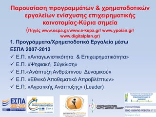 Παποςζίαζη ππογπαμμάηυν & σπημαηοδοηικϊν
    επγαλείυν ενίζσςζηρ επισειπημαηικήρ
           καινοηομίαρ-Κωπια ζημεία
    (Πηγέρ www.espa.gr/www.e-kepa.gr/ www.ypoian.gr/
                   www.digitalplan.gr)
1. Ππογπάμμαηα/Υπημαηοδοηικά Δπγαλεία μέζυ
Δ΢ΠΑ 2007-2013
 Δ.Π. «Αληαγσληζηηθφηεηα & Δπηρεηξεκαηηθφηεηα»
 Δ.Π. «Φεθηαθή ΢χγθιηζε»
 Δ.Π.«Αλάπηπμε Αλζξψπηλνπ Γπλακηθνχ»
 Δ.Π. «Δζληθφ Απνζεκαηηθφ Απξνβιέπησλ»
 Δ.Π. «Αγξνηηθήο Αλάπηπμεο» (Leader)
 