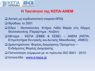 Ζ Σαςηψηηηα ηηρ ΚΔΠΑ-ΑΝΔΜ
 Αζηηθή κε θεξδνζθνπηθή εηαηξεία-ΝΠΗΓ
 Ηδξχζεθε ην 2001
 Δδξα : Θεζζαινλίθε :Κηήξην Λήδα Μαξία ζηε Θέξκε
  Θεζζαινλίθεο /Παξάξηεκα : Κνδάλε
 Μέηνρνη : ΚΔΠΑ (΢ΒΒΔ & ΢ΔΒΔ) – ΑΝΔΜ (ΚΔΠΑ,
  Δπηκειεηήξηα Κεληξηθήο θαη Γπηηθήο Μαθεδνλίαο , ΑΝΚΟ)
 Γξαζηεξηφηεηα: Φνξέαο Γηαρείξηζεο Πξνγξ/ησλ –
  Δλδηάκεζνο Φνξέαο Γηαρείξηζεο
 Πηζηνπνίεζε ζχκθσλα κε ην πξφηππν ISO 9001 : 2010
 Ηζηνζειίδα : www.e-kepa.gr
 