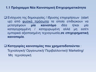 1.1 Ππψγπαμμα Νέα Καινοηομική Δπισειπημαηικψηηηα


 Δλίζρπζε ηεο δεκηνπξγίαο / ίδξπζεο επηρεηξήζεσλ (start
  up) απφ θπζηθά πξφζσπα ηα νπνία επηδηψθνπλ λα
  κεηαηξέςνπλ    μία   καινοηψμο      ηδέα   ή/θαη  κία
  θαηαγεγξακκέλε / θαηνρπξσκέλε αιιά κε εηζέηη
  εκπνξηθά αμηνπνηεκέλε ηερλνγλσζία,ζε επισειπημαηική
  καινοηομία.

 Kαηηγοπίερ καινοηομίαρ πος σπημαηοδοηοωνηαι :
  Σερλνινγηθή/ Οξγαλσηηθή/ Πεξηβαιινληηθή/ Marketing/
   Mε ηερλνινγηθή
 