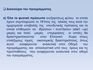  Γικαιοωσοι ηος ππογπάμμαηορ

α) Όλα ηα θςζικά ππψζυπα αλεμαξηήησο θχινπ ηα νπνία
   έρνπλ ζπκπιεξψζεη ην 18νέηνο ηεο ειηθίαο ηνπο θαηά ηελ
   εκεξνκελία ππνβνιήο ηεο επελδπηηθήο πξφηαζεο θαη ηα
   νπνία επηζπκνχλ λα ηδξχζνπλ / ζπζηήζνπλ (start –up)
   κηθξέο θαη πνιχ κηθξέο επηρεηξήζεηο νη νπνίεο ζα
   δξαζηεξηνπνηνχληαη    ζηνλ Διιεληθφ      Υψξν ζηνπο
   επηιέμηκνπο ηνκείο νηθνλνκηθήο δξαζηεξηφηεηαο, φπσο
   απηνί    αλαθέξνληαη   αλαιπηηθά ζηνλ Οδεγφ        ηνπ
   πξνγξάκκαηνο, θαη απνθιεηζηηθά ππφ ηνπο φξνπο θαη ηηο
   πξνυπνζέζεηο πνπ αλαθέξνληαη αλαιπηηθά ζηνλ νδεγφ
   ηνπ πξνγξάκκαηνο.
 