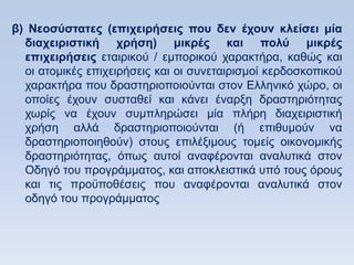 β) Νεοζωζηαηερ (επισειπήζειρ πος δεν έσοςν κλείζει μία
  διασειπιζηική σπήζη) μικπέρ και πολω μικπέρ
  επισειπήζειρ εηαηξηθνχ / εκπνξηθνχ ραξαθηήξα, θαζψο θαη
  νη αηνκηθέο επηρεηξήζεηο θαη νη ζπλεηαηξηζκνί θεξδνζθνπηθνχ
  ραξαθηήξα πνπ δξαζηεξηνπνηνχληαη ζηνλ Διιεληθφ ρψξν, νη
  νπνίεο έρνπλ ζπζηαζεί θαη θάλεη έλαξμε δξαζηεξηφηεηαο
  ρσξίο λα έρνπλ ζπκπιεξψζεη κία πιήξε δηαρεηξηζηηθή
  ρξήζε αιιά δξαζηεξηνπνηνχληαη (ή επηζπκνχλ λα
  δξαζηεξηνπνηεζνχλ) ζηνπο επηιέμηκνπο ηνκείο νηθνλνκηθήο
  δξαζηεξηφηεηαο, φπσο απηνί αλαθέξνληαη αλαιπηηθά ζηνλ
  Οδεγφ ηνπ πξνγξάκκαηνο, θαη απνθιεηζηηθά ππφ ηνπο φξνπο
  θαη ηηο πξνυπνζέζεηο πνπ αλαθέξνληαη αλαιπηηθά ζηνλ
  νδεγφ ηνπ πξνγξάκκαηνο
 