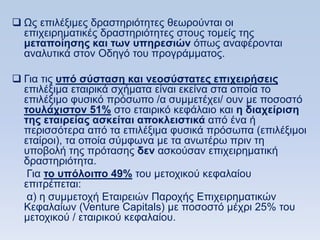  Χο επηιέμηκεο δξαζηεξηφηεηεο ζεσξνχληαη νη
  επηρεηξεκαηηθέο δξαζηεξηφηεηεο ζηνπο ηνκείο ηεο
  μεηαποίηζηρ και ηυν ςπηπεζιϊν φπσο αλαθέξνληαη
  αλαιπηηθά ζηνλ Οδεγφ ηνπ πξνγξάκκαηνο.

 Γηα ηηο ςπψ ζωζηαζη και νεοζωζηαηερ επισειπήζειρ
  επηιέμηκα εηαηξηθά ζρήκαηα είλαη εθείλα ζηα νπνία ην
  επηιέμηκν θπζηθφ πξφζσπν /α ζπκκεηέρεη/ νπλ κε πνζνζηφ
  ηοςλάσιζηον 51% ζην εηαηξηθφ θεθάιαην θαη η διασείπιζη
  ηηρ εηαιπείαρ αζκείηαι αποκλειζηικά απφ έλα ή
  πεξηζζφηεξα απφ ηα επηιέμηκα θπζηθά πξφζσπα (επηιέμηκνη
  εηαίξνη), ηα νπνία ζχκθσλα κε ηα αλσηέξσ πξηλ ηε
  ππνβνιή ηεο πξφηαζεο δεν αζθνχζαλ επηρεηξεκαηηθή
  δξαζηεξηφηεηα.
   Γηα ηο ςπψλοιπο 49% ηνπ κεηνρηθνχ θεθαιαίνπ
  επηηξέπεηαη:
   α) ε ζπκκεηνρή Δηαηξεηψλ Παξνρήο Δπηρεηξεκαηηθψλ
  Κεθαιαίσλ (Venture Capitals) κε πνζνζηφ κέρξη 25% ηνπ
  κεηνρηθνχ / εηαηξηθνχ θεθαιαίνπ.
 