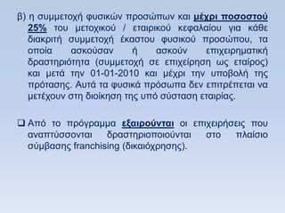 β) ε ζπκκεηνρή θπζηθψλ πξνζψπσλ θαη μέσπι ποζοζηοω
   25% ηνπ κεηνρηθνχ / εηαηξηθνχ θεθαιαίνπ γηα θάζε
   δηαθξηηή ζπκκεηνρή έθαζηνπ θπζηθνχ πξνζψπνπ, ηα
   νπνία    αζθνχζαλ       ή    αζθνχλ    επηρεηξεκαηηθή
   δξαζηεξηφηεηα (ζπκκεηνρή ζε επηρείξεζε σο εηαίξνο)
   θαη κεηά ηελ 01-01-2010 θαη κέρξη ηελ ππνβνιή ηεο
   πξφηαζεο. Απηά ηα θπζηθά πξφζσπα δελ επηηξέπεηαη λα
   κεηέρνπλ ζηε δηνίθεζε ηεο ππφ ζχζηαζε εηαηξίαο.

 Απφ ην πξφγξακκα εξαιποωνηαι νη επηρεηξήζεηο πνπ
  αλαπηχζζνληαη    δξαζηεξηνπνηνχληαη  ζην πιαίζην
  ζχκβαζεο franchising (δηθαηφρξεζεο).
 