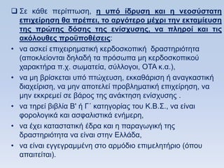  ΢ε θάζε πεξίπησζε, η ςπψ ίδπςζη και η νεοζωζηαηη
  επισείπηζη θα ππέπει, ηο απγψηεπο μέσπι ηην εκηαμίεςζη
  ηηρ ππϊηηρ δψζηρ ηηρ ενίζσςζηρ, να πληποί και ηιρ
  ακψλοςθερ πποχποθέζειρ:
• λα αζθεί επηρεηξεκαηηθή θεξδνζθνπηθή δξαζηεξηφηεηα
  (απνθιείνληαη δειαδή ηα πξφζσπα κε θεξδνζθνπηθνχ
  ραξαθηήξα π.ρ. ζσκαηεία, ζχιινγνη, ΟΣΑ θ.α.),
• λα κε βξίζθεηαη ππφ πηψρεπζε, εθθαζάξηζε ή αλαγθαζηηθή
  δηαρείξηζε, λα κελ απνηειεί πξνβιεκαηηθή επηρείξεζε, λα
  κελ εθθξεκεί ζε βάξνο ηεο αλάθηεζε ελίζρπζεο .
• λα ηεξεί βηβιία Β' ή Γ΄ θαηεγνξίαο ηνπ Κ.Β.΢., λα είλαη
  θνξνινγηθά θαη αζθαιηζηηθά ελήκεξε,
• λα έρεη θαηαζηαηηθή έδξα θαη ε παξαγσγηθή ηεο
  δξαζηεξηφηεηα λα είλαη ζηελ Διιάδα,
• λα είλαη εγγεγξακκέλε ζην αξκφδην επηκειεηήξην (φπνπ
  απαηηείηαη).
 