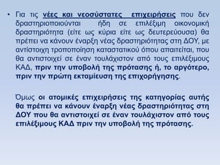 • Γηα ηηο νέερ και νεοζωζηαηερ επισειπήζειρ πνπ δελ
  δξαζηεξηνπνηνχληαη      ήδε ζε επηιέμηκε νηθνλνκηθή
  δξαζηεξηφηεηα (είηε σο θχξηα είηε σο δεπηεξεχνπζα) ζα
  πξέπεη λα θάλνπλ έλαξμε λέαο δξαζηεξηφηεηαο ζηε ΓΟΤ, κε
  αληίζηνηρε ηξνπνπνίεζε θαηαζηαηηθνχ φπνπ απαηηείηαη, πνπ
  ζα αληηζηνηρεί ζε έλαλ ηνπιάρηζηνλ απφ ηνπο επηιέμηκνπο
  ΚΑΓ, ππιν ηην ςποβολή ηηρ ππψηαζηρ ή, ηο απγψηεπο,
  ππιν ηην ππϊηη εκηαμίεςζη ηηρ επισοπήγηζηρ.

  Όκσο οι αηομικέρ επισειπήζειρ ηηρ καηηγοπίαρ αςηήρ
  θα ππέπει να κάνοςν έναπξη νέαρ δπαζηηπιψηηηαρ ζηη
  ΓΟΤ πος θα ανηιζηοισεί ζε έναν ηοςλάσιζηον απψ ηοςρ
  επιλέξιμοςρ ΚΑΓ ππιν ηην ςποβολή ηηρ ππψηαζηρ.
 