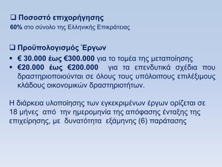  Ποζοζηψ επισοπήγηζηρ
60% ζην ζχλνιν ηεο Διιεληθήο Δπηθξάηεηαο


 Πποχπολογιζμψρ Έπγυν
 € 30.000 έυρ €300.000 γηα ην ηνκέα ηεο κεηαπνίεζεο
 €20.000 έυρ €200.000 γηα ηα επελδπηηθά ζρέδηα πνπ
  δξαζηεξηνπνηνχληαη ζε φινπο ηνπο ππφινηπνπο επηιέμηκνπο
  θιάδνπο νηθνλνκηθψλ δξαζηεξηνηήησλ.

Ζ δηάξθεηα πινπνίεζεο ησλ εγθεθξηκέλσλ έξγσλ νξίδεηαη ζε
18 κήλεο απφ ηελ εκεξνκελία ηεο απφθαζεο έληαμεο ηεο
επηρείξεζεο, κε δπλαηφηεηα εμάκελεο (6) παξάηαζεο
 