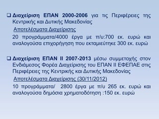  Γιασείπιζη ΔΠΑΝ 2000-2006 γηα ηηο Πεξηθέξεηεο ηεο
  Κεληξηθήο θαη Γπηηθήο Μαθεδνλίαο
  Απνηειέζκαηα Γηαρείξηζεο
  20 πξνγξάκκαηα/4000 έξγα κε π/π:700 εθ. επξψ θαη
  αλαινγνχζα επηρνξήγεζε πνπ εθηακηεχηεθε 300 εθ. επξψ

 Γιασείπιζη ΔΠΑΝ ΗΗ 2007-2013 κέζσ ζπκκεηνρήο ζηνλ
  Δλδηάκεζνο Φνξέα Γηαρείξηζεο ηνπ ΔΠΑΝ ΗΗ ΔΦΔΠΑΔ ζηηο
  Πεξηθέξεηεο ηεο Κεληξηθήο θαη Γπηηθήο Μαθεδνλίαο
  Απνηειέζκαηα Γηαρείξηζεο (30/11/2012)
  10 πξνγξάκκαηα/ 2800 έξγα κε π/π 265 εθ. επξψ θαη
  αλαινγνχζα δεκφζηα ρξεκαηνδφηεζε :150 εθ. επξψ
 