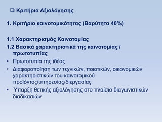  Κπιηήπια Αξιολψγηζηρ

1. Κπιηήπιο καινοηομικψηηηαρ (Βαπωηηηα 40%)

1.1 Υαπακηηπιζμψρ Καινοηομίαρ
1.2 Βαζικά σαπακηηπιζηικά ηηρ καινοηομίαρ /
   ππυηοηςπίαρ
• Πξσηνηππία ηεο ηδέαο
• Γηαθνξνπνίεζε ησλ ηερληθψλ, πνηνηηθψλ, νηθνλνκηθψλ
   ραξαθηεξηζηηθψλ ηνπ θαηλνηνκηθνχ
   πξντφληνο/ππεξεζίαο/δηεξγαζίαο
• Ύπαξμε ζεηηθήο αμηνιφγεζεο ζην πιαίζην δηαγσληζηηθψλ
   δηαδηθαζηψλ
 