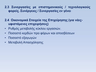 2.3 ΢ςνεπγαζίερ με επιζηημονικοωρ / ηεσνολογικοωρ
   θοπείρ. ΢ςνέπγειερ / ΢ςνεπγαζίερ εν γένει

2.4 Οικονομικά ΢ηοισεία ηηρ Δπισείπηζηρ (για νέερ-
   ςθιζηάμενερ επισειπήζειρ)
• Ρπζκφο κεηαβνιήο θχθινπ εξγαζηψλ.
• Πνζνζηφ θεξδψλ πξν θφξσλ θαη απνζβέζεσλ
• Πνζνζηφ εμαγσγψλ
• Μεηαβνιή Απαζρφιεζεο
 