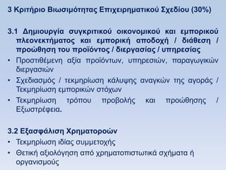 3 Κπιηήπιο Βιυζιμψηηηαρ Δπισειπημαηικοω ΢σεδίος (30%)

3.1 Γημιοςπγία ζςγκπιηικοω οικονομικοω και εμποπικοω
   πλεονεκηήμαηορ και εμποπική αποδοσή / διάθεζη /
   πποϊθηζη ηος πποφψνηορ / διεπγαζίαρ / ςπηπεζίαρ
• Πξνζηηζέκελε αμία πξντφλησλ, ππεξεζηψλ, παξαγσγηθψλ
   δηεξγαζηψλ
• ΢ρεδηαζκφο / ηεθκεξίσζε θάιπςεο αλαγθψλ ηεο αγνξάο /
   Σεθκεξίσζε εκπνξηθψλ ζηφρσλ
• Σεθκεξίσζε ηξφπνπ πξνβνιήο θαη πξνψζεζεο /
   Δμσζηξέθεηα.

3.2 Δξαζθάλιζη Υπημαηοποϊν
• Σεθκεξίσζε ηδίαο ζπκκεηνρήο
• Θεηηθή αμηνιφγεζε απφ ρξεκαηνπηζησηηθά ζρήκαηα ή
   νξγαληζκνχο
 