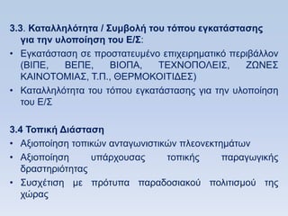 3.3. Καηαλληλψηηηα / ΢ςμβολή ηος ηψπος εγκαηάζηαζηρ
   για ηην ςλοποίηζη ηος Δ/΢:
• Δγθαηάζηαζε ζε πξνζηαηεπκέλν επηρεηξεκαηηθφ πεξηβάιινλ
   (ΒΗΠΔ,    ΒΔΠΔ,    ΒΗΟΠΑ,   ΣΔΥΝΟΠΟΛΔΗ΢,       ΕΧΝΔ΢
   ΚΑΗΝΟΣΟΜΗΑ΢, Σ.Π., ΘΔΡΜΟΚΟΗΣΗΓΔ΢)
• Καηαιιειφηεηα ηνπ ηφπνπ εγθαηάζηαζεο γηα ηελ πινπνίεζε
   ηνπ Δ/΢

3.4 Σοπική Γιάζηαζη
• Αμηνπνίεζε ηνπηθψλ αληαγσληζηηθψλ πιενλεθηεκάησλ
• Αμηνπνίεζε      ππάξρνπζαο     ηνπηθήο     παξαγσγηθήο
   δξαζηεξηφηεηαο
• ΢πζρέηηζε κε πξφηππα παξαδνζηαθνχ πνιηηηζκνχ ηεο
   ρψξαο
 