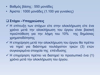 • Βαζκφο βάζεο : 550 κνλάδεο
• Άξηζηα : 1000 κνλάδεο (1.100 γηα γπλαίθεο)

 ΢ηψσοι –Τποσπεϊζειρ
 Ζ επίηεπμε ησλ ζηφρσλ είηε ζηελ νινθιήξσζε είηε έλα
  ρξφλν κεηά ηελ νινθιήξσζε ηνπ έξγνπ είλαη βαζηθή
  πξνυπφζεζε γηα ηελ ιήςε ηνπ 10% ηεο δεκφζηαο
  ρξεκαηνδφηεζεο
 Ζ επηρείξεζε κεηά ηελ νινθιήξσζε ηνπ έξγνπ ζα πξέπεη
  λα ηεξεί γηα δηάζηεκα ηνπιάρηζηνλ ηξηψλ (3) εηψλ
  ζπγθεθξηκέλα ζηνηρεία ηεο επέλδπζεο
 Ζ επηρείξεζε πξέπεη λα δηαηεξεί ην πξνζσπηθφ έλα (1)
  ρξφλν κεηά ηελ νινθιήξσζε ηνπ έξγνπ.
 