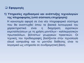  Δθαπμογέρ

1) Τπηπεζίερ ζσεδιαζμοω και ανάπηςξηρ ηεσνολογιϊν
   ηηρ πληποθοπίαρ (ςπψ ζωζηαζη επισείπηζη)
   Ζ θαηλνηνκία αθνξά ζε έλα λέν πιεξνθνξηθφ ζχζηεκα
   πνπ ζα αλαπηπρζεί φπνπ ηα βαζηθά ιεηηνπξγηθά ηνπ
   ραξαθηεξηζηηθά    είλαη  ε    δηαρείξηζε   αγξνηηθψλ
   εθκεηαιιεχζεσλ κε ηε ρξήζε κνληέισλ - θαιιηεξγεηηθψλ
   πξσηνθφιισλ, βέιηηζησλ γεσξγηθψλ πξαθηηθψλ. Οη
   ηερληθέο ηνπ πξνδηαγξαθέο βαζίδνληαη ζηελ ηερλνινγία
   cloud computing θαη ην κνληέιν δηάζεζεο είλαη ην
   ινγηζκηθφ σο ππεξεζία ζε ζπλδξνκεηηθή βάζε.
 
