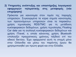 2) Τπηπεζίερ ανάπηςξηρ και ςποζηήπιξηρ λογιζμικοω
  εθαπμογϊν ηηλεμαηικήρ ζηιρ μεηαθοπέρ (νέα
  επισείπηζη)
  Πξφθεηηαη γηα θαηλνηνκία ζηνλ ηνκέα ηεο παξνρήο
  ππεξεζηψλ. ΢πγθεθξηκέλα ηα θχξηα ζεκεία θαηλνηνκίαο
  ησλ πξνηεηλφκελσλ ππεξεζηψλ είλαη ηα παξαθάησ:
  ρξήζε ηερλνινγίαο RDS/TMC γηα ηε κεηάδνζε
  θπθινθνξηαθψλ δεδνκέλσλ, ρξήζε ηερλνινγίαο Floating
  Car data γηα ηε ζπιινγή θπθινθνξηαθψλ δεδνκέλσλ θαη
  ρξήζε iTravel, ε νπνία θάλνληαο ρξήζε Bluetooth
  ππνινγίδεη πξαγκαηηθνχο ρξφλνπο ηαμηδηνχ επί ηνπ
  νδηθνχ δηθηχνπ. Έρεη εθαξκνζηεί απηή ηε ζηηγκή κφλν
  ζηελ Οιιαλδία θαη κέζσ ηνπ παξφληνο έξγνπ ζα
  ρξεζηκνπνηεζεί γηα πξψηε θνξά θαη ζηελ Διιάδα.
 
