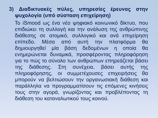 3) Γιαδικηςακέρ πωλερ, ςπηπεζίερ έπεςναρ ζηην
  τςσολογία (ςπψ ζωζηαζη επισείπηζη)
  Σν iSmood σο έλα λέν ςεθηαθφ θνηλσληθφ δίθηπν, πνπ
  επηδηψθεη ηε ζπιινγή θαη ηελ αλάιπζε ηεο αλζξψπηλεο
  δηάζεζεο ζε αηνκηθφ, ζπιινγηθφ θαη αλά επηρείξεζε
  επίπεδν. Μέζα απφ απηή ηελ πιαηθφξκα ζα
  δεκηνπξγεζεί κία βάζε δεδνκέλσλ ε νπνία ζα
  ελεκεξψλεηαη δπλακηθά, πξνζθέξνληαο πιεξνθφξεζε
  γηα ην πψο ην ζχλνιν ησλ αλζξψπσλ επεξεάδεηαη βάζεη
  ηεο δηάζεζεο. ΢ηε ζπλέρεηα, βάζεη απηήο ηεο
  πιεξνθφξεζεο, νη ζπκκεηέρνπζεο επηρεηξήζεηο ζα
  κπνξνχλ λα βειηηψζνπλ ηελ νξγαλσζηαθή δηάζεζε θαη
  παξάιιεια λα πξνγξακκαηίζνπλ ηηο επφκελεο θηλήζεηο
  ηνπο ζηελ αγνξά, γλσξίδνληαο θαη πξνβιέπνληαο ηε
  δηάζεζε ηνπ θαηαλαισηηθνχ ηνπο θνηλνχ.
 