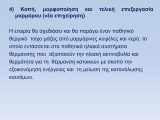 4)     Κοπή, μοπθοποίηζη και       ηελική   επεξεπγαζία
     μαπμάπος (νέα επισείπηζη)

Ζ εηαηξία ζα ζρεδηάζεη θαη ζα παξάγεη έλαλ παζεηηθφ
ζεξκηθφ ηνίρν κάδαο απφ καξκάξηλεο θπςέιεο θαη λεξφ, ην
νπνίν εληάζζεηαη ζηα παζεηηθά ειηαθά ζπζηήκαηα
ζέξκαλζεο πνπ αμηνπνηνχλ ηελ ειηαθή αθηηλνβνιία θαη
ζεξκφηεηα γηα ηε ζέξκαλζε θαηνηθηψλ κε ζθνπφ ηελ
εμνηθνλφκεζε ελέξγεηαο θαη ηε κείσζε ηεο θαηαλάισζεο
θαπζίκσλ.
 