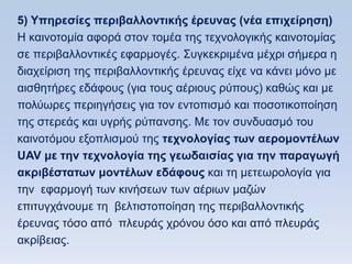 5) Τπηπεζίερ πεπιβαλλονηικήρ έπεςναρ (νέα επισείπηζη)
Ζ θαηλνηνκία αθνξά ζηνλ ηνκέα ηεο ηερλνινγηθήο θαηλνηνκίαο
ζε πεξηβαιινληηθέο εθαξκνγέο. ΢πγθεθξηκέλα κέρξη ζήκεξα ε
δηαρείξηζε ηεο πεξηβαιινληηθήο έξεπλαο είρε λα θάλεη κφλν κε
αηζζεηήξεο εδάθνπο (γηα ηνπο αέξηνπο ξχπνπο) θαζψο θαη κε
πνιχσξεο πεξηεγήζεηο γηα ηνλ εληνπηζκφ θαη πνζνηηθνπνίεζε
ηεο ζηεξεάο θαη πγξήο ξχπαλζεο. Με ηνλ ζπλδπαζκφ ηνπ
θαηλνηφκνπ εμνπιηζκνχ ηεο ηεσνολογίαρ ηυν αεπομονηέλυν
UAV με ηην ηεσνολογία ηηρ γευδαιζίαρ για ηην παπαγυγή
ακπιβέζηαηυν μονηέλυν εδάθοςρ θαη ηε κεηεσξνινγία γηα
ηελ εθαξκνγή ησλ θηλήζεσλ ησλ αέξησλ καδψλ
επηηπγράλνπκε ηε βειηηζηνπνίεζε ηεο πεξηβαιινληηθήο
έξεπλαο ηφζν απφ πιεπξάο ρξφλνπ φζν θαη απφ πιεπξάο
αθξίβεηαο.
 
