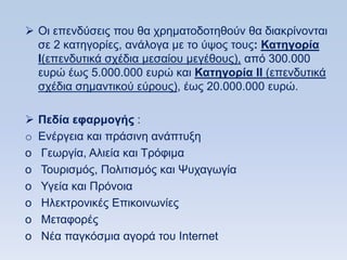  Οη επελδχζεηο πνπ ζα ρξεκαηνδνηεζνχλ ζα δηαθξίλνληαη
  ζε 2 θαηεγνξίεο, αλάινγα κε ην χςνο ηνπο: Καηηγοπία
  Η(επελδπηηθά ζρέδηα κεζαίνπ κεγέζνπο), απφ 300.000
  επξψ έσο 5.000.000 επξψ θαη Καηηγοπία ΗΗ (επελδπηηθά
  ζρέδηα ζεκαληηθνχ εχξνπο), έσο 20.000.000 επξψ.

   Πεδία εθαπμογήρ :
o   Δλέξγεηα θαη πξάζηλε αλάπηπμε
o   Γεσξγία, Αιηεία θαη Σξφθηκα
o   Σνπξηζκφο, Πνιηηηζκφο θαη Φπραγσγία
o   Τγεία θαη Πξφλνηα
o   Ζιεθηξνληθέο Δπηθνηλσλίεο
o   Μεηαθνξέο
o   Νέα παγθφζκηα αγνξά ηνπ Internet
 