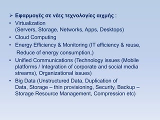  Δθαπμογέρ ζε νέερ ηεσνολογίερ αισμήρ :
• Virtualization
  (Servers, Storage, Networks, Apps, Desktops)
• Cloud Computing
• Energy Efficiency & Monitoring (IT efficiency & reuse,
   Reduce of energy consumption,)
• Unified Communications (Technology issues (Mobile
  platforms / Integration of corporate and social media
  streams), Organizational issues)
• Big Data (Unstructured Data, Duplication of
  Data, Storage – thin provisioning, Security, Backup –
  Storage Resource Management, Compression etc)
 