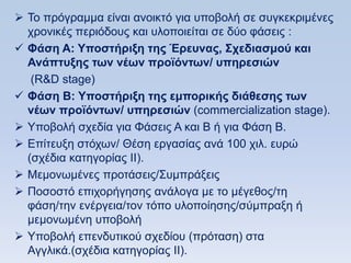  To πξφγξακκα είλαη αλνηθηφ γηα ππνβνιή ζε ζπγθεθξηκέλεο
  ρξνληθέο πεξηφδνπο θαη πινπνηείηαη ζε δχν θάζεηο :
 Φάζη Α: Τποζηήπιξη ηηρ Έπεςναρ, ΢σεδιαζμοω και
  Ανάπηςξηρ ηυν νέυν πποφψνηυν/ ςπηπεζιϊν
   (R&D stage)
 Φάζη Β: Τποζηήπιξη ηηρ εμποπικήρ διάθεζηρ ηυν
  νέυν πποφψνηυν/ ςπηπεζιϊν (commercialization stage).
 Τπνβνιή ζρεδία γηα Φάζεηο Α θαη Β ή γηα Φάζε Β.
 Δπίηεπμε ζηφρσλ/ Θέζε εξγαζίαο αλά 100 ρηι. επξψ
  (ζρέδηα θαηεγνξίαο ΗΗ).
 Μεκνλσκέλεο πξνηάζεηο/΢πκπξάμεηο
 Πνζνζηφ επηρνξήγεζεο αλάινγα κε ην κέγεζνο/ηε
  θάζε/ηελ ελέξγεηα/ηνλ ηφπν πινπνίεζεο/ζχκπξαμε ή
  κεκνλσκέλε ππνβνιή
 Τπνβνιή επελδπηηθνχ ζρεδίνπ (πξφηαζε) ζηα
  Αγγιηθά.(ζρέδηα θαηεγνξίαο ΗΗ).
 