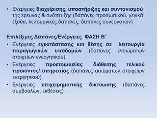 • Δλέξγεηεο διασείπιζηρ, ςποζηήπιξηρ και ζςνηονιζμοω
  ηεο έξεπλαο & αλάπηπμεο (δαπάλεο πξνζσπηθνχ, γεληθά
  έμνδα, ιεηηνπξγηθέο δαπάλεο, δαπάλεο ζπλεξγαηψλ)

Δπιλέξιμερ Γαπάνερ/Δνέπγειερ ΦΑ΢Ζ Β’
• Δλέξγεηεο εγκαηάζηαζηρ και θέζηρ ζε λειηοςπγία
  παπαγυγικϊν ςποδομϊν (δαπάλεο ελζψκαησλ
  ζηνηρείσλ ελεξγεηηθνχ)
• Δλέξγεηεο     πποεηοιμαζίαρ  διάθεζηρ   ηελικοω
  πποφψνηορ/ ςπηπεζίαρ (δαπάλεο αζψκαησλ ζηνηρείσλ
  ελεξγεηηθνχ)
• Δλέξγεηεο επισειπημαηικήρ δικηωυζηρ (δαπάλεο
  ζπκβνχισλ, εθζέζεηο)
 