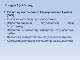 Κπιηήπια Αξιολψγηζηρ

1. Ρεαλιζμψρ και Πληπψηηηα Δπισειπημαηικοω ΢σεδίος
   (30%)
• Γλψζε θαη θαηαλφεζε ηεο αγνξάο-ζηφρνπ
• Πιεξφηεηα-ζαθήλεηα        επηρεηξεκαηηθήο       ηδέαο
   &ζηξαηεγηθήο
• Πιεξφηεηα κεζνδνινγίαο εθαξκνγήο επηρεηξεκαηηθνχ
   ζρεδίνπ
• Οξζνινγηθή θνζηνιφγεζε ηνπ επηρεηξεκαηηθνχ ζρεδίνπ
• Αμηνιφγεζε νηθνλνκηθήο ζθνπηκφηεηαο θαη βησζηκφηεηαο
 