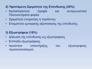 2) Τθιζηάμενη Ωπιμψηηηα ηηρ Δπένδςζηρ (20%)
• Καηαιιειφηεηα      πξνθίι      θαη      αληαγσληζηηθά
   Πιενλεθηήκαηα θνξέα
• Χξηκφηεηα ππεξεζίαο ή πξντφληνο
• Δηνηκφηεηα εκπνξηθήο αμηνπνίεζεο ηεο επέλδπζεο

3) Δξυζηπέθεια (18%)
• Γήισζε ηεο επέλδπζεο σο εμσζηξεθνχο
• Δπίπεδν εμσζηξέθεηαο
• Ηθαλφηεηα     ππνζηήξημεο    ηνπ        εμσζηξεθνχο
   πξνζαλαηνιηζκνχ
 