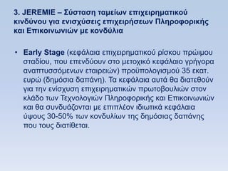 3. JEREMIE – ΢ωζηαζη ηαμείυν επισειπημαηικοω
κινδωνος για ενιζσωζειρ επισειπήζευν Πληποθοπικήρ
και Δπικοινυνιϊν με κονδωλια

• Early Stage (θεθάιαηα επηρεηξεκαηηθνχ ξίζθνπ πξψηκνπ
  ζηαδίνπ, πνπ επελδχνπλ ζην κεηνρηθφ θεθάιαην γξήγνξα
  αλαπηπζζφκελσλ εηαηξεηψλ) πξνυπνινγηζκνχ 35 εθαη.
  επξψ (δεκφζηα δαπάλε). Σα θεθάιαηα απηά ζα δηαηεζνχλ
  γηα ηελ ελίζρπζε επηρεηξεκαηηθψλ πξσηνβνπιηψλ ζηνλ
  θιάδν ησλ Σερλνινγηψλ Πιεξνθνξηθήο θαη Δπηθνηλσληψλ
  θαη ζα ζπλδπάδνληαη κε επηπιένλ ηδησηηθά θεθάιαηα
  χςνπο 30-50% ησλ θνλδπιίσλ ηεο δεκφζηαο δαπάλεο
  πνπ ηνπο δηαηίζεηαη.
 