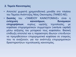 2. Σαμείο Καινοηομίαρ

• Απνηειεί ρσξηζηή ρξεκαηνδνηηθή κνλάδα ζην πιαίζην
  ηνπ Σακείνπ Αλάπηπμεο Νέαο Οηθνλνκίαο (ΣΑΝΔΟ ΑΔ).
• ΢κοπψρ ηνπ «ΣΑΜΔΗΟΤ ΚΑΗΝΟΣΟΜΗΑ΢» είλαη ε
  ενίζσςζη            καινοηψμυν,           δςναμικϊν
  επισειπήζευν, θπξίσο πςειήο ηερλνινγίαο, κε
  θεθάιαηα επηρεηξεκαηηθψλ ζπκκεηνρψλ (venture capital)
  κέζσ αχμεζεο ηνπ κεηνρηθνχ ηνπο θεθαιαίνπ. Βαζηθή
  επηδίσμε απνηειεί θαη ε παξαθίλεζε ηδησηψλ επελδπηψλ
  λα πξνκεζεχζνπλ επηρεηξεκαηηθά θεθάιαηα ζε εηαηξείεο
  πνπ ηα αλαδεηνχλ, γηα ηελ αλάπηπμε επηρεηξεκαηηθψλ
  δξαζηεξηνηήησλ ηερλνινγηθήο θαηλνηνκίαο.
 