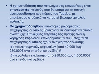 • Ζ ρξεκαηνδφηεζε πνπ θαηαιήγεη ζηηο επηρεηξήζεηο είλαη
  επιζηπεπηέα, γεγνλφο πνπ ζα επηηξέςεη ηε ζπλερή
  αλαηξνθνδφηεζε ησλ πφξσλ ηνπ Σακείνπ, κε
  απνηέιεζκα ζηαδηαθά λα θαηαζηεί βηψζηκν εξγαιείν
  πνιηηηθήο.
• Θα σπημαηοδοηηθοων θαηλνηφκεο κηθξνκεζαίεο
  επηρεηξήζεηο, νη νπνίεο βξίζθνληαη ζε δηαθνξεηηθά ζηάδηα
  αλάπηπμεο. Δπηιέμηκεο ελέξγεηεο ηεο πξάμεο είλαη ε
  ρνξήγεζε θεθαιαίνπ επηρεηξεκαηηθψλ ζπκκεηνρψλ ζε
  επηρεηξήζεηο νη νπνίεο έρνπλ αλάγθε πξνζέιθπζεο:
   α) πξνιεηηνπξγηθψλ θεθαιαίσλ (απφ 40.000 έσο
  250.000€ αλά επελδπηηθφ ζρέδην) ή
   β) θεθαιαίσλ εθθίλεζεο (απφ 250.000 έσο 1.500.000€
  αλά επελδπηηθφ ζρέδην).
 