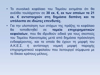 • Σν ζπλνιηθφ θεθάιαην ηνπ Σακείνπ εθηηκάηαη φηη ζα
  αλέιζεη ηνπιάρηζηνλ ζε 30 εκ. €, εκ ηυν οποίυν ηα 21
  εκ. € ανηιζηοισοων ζηη δημψζια δαπάνη και ηα
  ςπψλοιπα ζε ιδιϊηερ επενδςηέρ.
• Γηα ηελ πινπνίεζε ησλ ζηφρσλ ηεο πξάμεο ην θεθάιαην
  ζα     ηνπνζεηεζεί    ζε   ηαμεία    επισειπημαηικϊν
  κεθαλαίυν, πνπ ζα ηδξπζνχλ εηδηθά γηα ηνπο ζθνπνχο
  ηνπ Σακείνπ Καηλνηνκίαο κεηά απφ δεκφζηα πξφζθιεζε
  ελδηαθέξνληνο, θαη ηα νπνία ζα έρνπλ ηε κνξθή ηνπ
  Α.Κ.Δ.΢. ή αληίζηνηρε λνκηθή κνξθή παξνρήο
  επηρεηξεκαηηθνχ θεθαιαίνπ πνπ ιεηηνπξγεί ζχκθσλα κε
  ην δίθαην θξάηνπο-κέινπο.
 