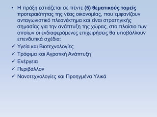 • Ζ πξάμε εζηηάδεηαη ζε πέληε (5) θεμαηικοωρ ηομείρ
  πξνηεξαηφηεηαο ηεο λέαο νηθνλνκίαο, πνπ εκθαλίδνπλ
  αληαγσληζηηθφ πιενλέθηεκα θαη είλαη ζηξαηεγηθήο
  ζεκαζίαο γηα ηελ αλάπηπμε ηεο ρψξαο, ζην πιαίζην ησλ
  νπνίσλ νη ελδηαθεξφκελεο επηρεηξήζεηο ζα ππνβάιινπλ
  επελδπηηθά ζρέδηα:
 Τγεία θαη Βηνηερλνινγίεο
 Σξφθηκα θαη Αγξνηηθή Αλάπηπμε
 Δλέξγεηα
 Πεξηβάιινλ
 Ναλνηερλνινγίεο θαη Πξνεγκέλα Τιηθά
 