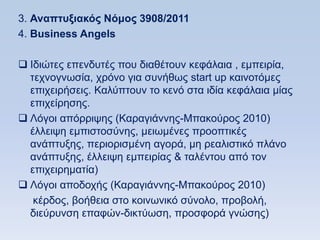 3. Αναπηςξιακψρ Νψμορ 3908/2011
4. Βusiness Angels

 Iδηψηεο επελδπηέο πνπ δηαζέηνπλ θεθάιαηα , εκπεηξία,
  ηερλνγλσζία, ρξφλν γηα ζπλήζσο start up θαηλνηφκεο
  επηρεηξήζεηο. Καιχπηνπλ ην θελφ ζηα ηδία θεθάιαηα κίαο
  επηρείξεζεο.
 Λφγνη απφξξηςεο (Καξαγηάλλεο-Μπαθνχξνο 2010)
  έιιεηςε εκπηζηνζχλεο, κεησκέλεο πξννπηηθέο
  αλάπηπμεο, πεξηνξηζκέλε αγνξά, κε ξεαιηζηηθφ πιάλν
  αλάπηπμεο, έιιεηςε εκπεηξίαο & ηαιέληνπ απφ ηνλ
  επηρεηξεκαηία)
 Λφγνη απνδνρήο (Καξαγηάλλεο-Μπαθνχξνο 2010)
   θέξδνο, βνήζεηα ζην θνηλσληθφ ζχλνιν, πξνβνιή,
  δηεχξπλζε επαθψλ-δηθηχσζε, πξνζθνξά γλψζεο)
 