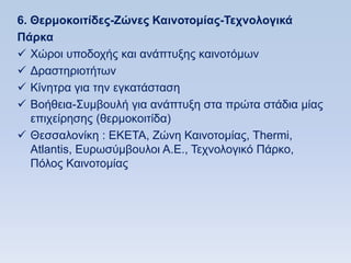 6. Θεπμοκοιηίδερ-Εϊνερ Καινοηομίαρ-Σεσνολογικά
Πάπκα
 Υψξνη ππνδνρήο θαη αλάπηπμεο θαηλνηφκσλ
 Γξαζηεξηνηήησλ
 Κίλεηξα γηα ηελ εγθαηάζηαζε
 Βνήζεηα-΢πκβνπιή γηα αλάπηπμε ζηα πξψηα ζηάδηα κίαο
   επηρείξεζεο (ζεξκνθνηηίδα)
 Θεζζαινλίθε : ΔΚΔΣΑ, Εψλε Καηλνηνκίαο, Σhermi,
   Atlantis, Eπξσζχκβνπινη Α.Δ., Σερλνινγηθφ Πάξθν,
   Πφινο Καηλνηνκίαο
 
