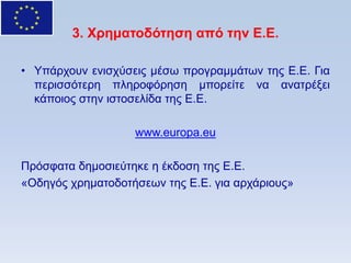 3. Υπημαηοδψηηζη απψ ηην Δ.Δ.

• Τπάξρνπλ εληζρχζεηο κέζσ πξνγξακκάησλ ηεο Δ.Δ. Γηα
  πεξηζζφηεξε πιεξνθφξεζε κπνξείηε λα αλαηξέμεη
  θάπνηνο ζηελ ηζηνζειίδα ηεο Δ.Δ.

                   www.europa.eu

Πξφζθαηα δεκνζηεχηεθε ε έθδνζε ηεο Δ.Δ.
«Οδεγφο ρξεκαηνδνηήζεσλ ηεο Δ.Δ. γηα αξράξηνπο»
 