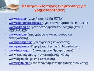 Ζλεκηπονικέρ πηγέρ ενημέπυζηρ για
                 σπημαηοδοηήζειρ

• www.espa.gr (γεληθή ηζηνζειίδα Δ΢ΠΑ)
• www.antagonistikotita.gr (γηα πξνγξάκκαηα ηνπ ΔΠΑΝ ΗΗ)
• www.e-kepa.gr (γηα πξνγξάκκαηα πνπ δηαρεηξίδεηαη ε
  ΚΔΠΑ-ΑΝΔΜ)
• www.oaed.gr (πξνγξάκκαηα γηα αλέξγνπο θαη
  απαζρφιεζε)
• www.minagric.gr (γηα αγξνηηθέο επηδνηήζεηο)
• www.pepkm.gr (Πεξηθέξεηα Κεληξηθήο Μαθεδνλίαο)
• www.interreg.gr (Γηαζπλνξηαθά Πξνγξάκκαηα)
• www. ependyseis .gr ( Aλαπηπμηαθφο Νφκνο)
• www.digitalaid.gr (γηα θαηάξηηζε)
• www.digitalplan ( γηα πξνγξάκκαηα ςεθηαθήο ζχγθιηζεο)
 